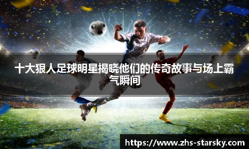 十大狠人足球明星揭晓他们的传奇故事与场上霸气瞬间